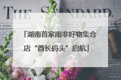 湖南首家南非好物集合店“酋长码头”启航