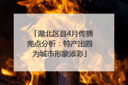 湖北区县4月传播亮点分析：特产出圈为城市形象添彩