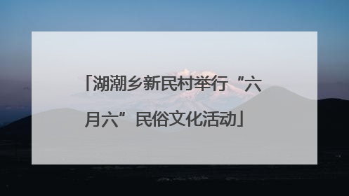 湖潮乡新民村举行“六月六”民俗文化活动