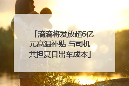 滴滴将发放超6亿元高温补贴 与司机共担夏日出车成本