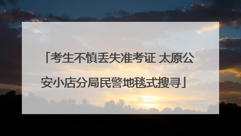 考生不慎丢失准考证 太原公安小店分局民警地毯式搜寻