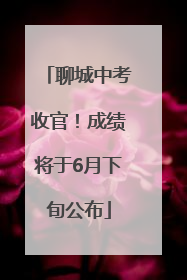 聊城中考收官！成绩将于6月下旬公布