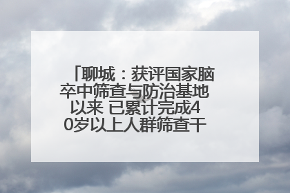 聊城：获评国家脑卒中筛查与防治基地以来 已累计完成40岁以上人群筛查干预40余万人次