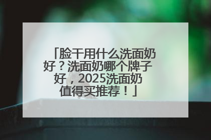脸干用什么洗面奶好？洗面奶哪个牌子好，2025洗面奶值得买推荐！