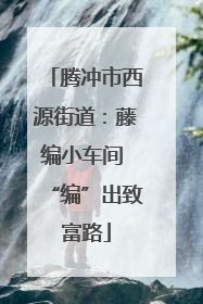 腾冲市西源街道：藤编小车间 “编”出致富路