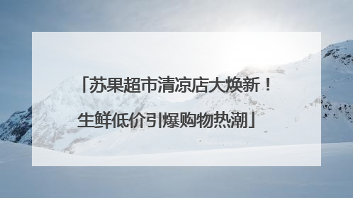 苏果超市清凉店大焕新！生鲜低价引爆购物热潮