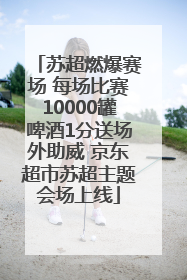 苏超燃爆赛场 每场比赛10000罐啤酒1分送场外助威 京东超市苏超主题会场上线