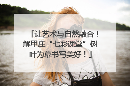 让艺术与自然融合！解甲庄“七彩课堂”树叶为幕书写美好！
