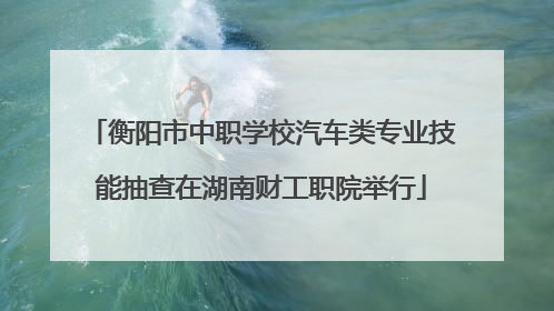 衡阳市中职学校汽车类专业技能抽查在湖南财工职院举行