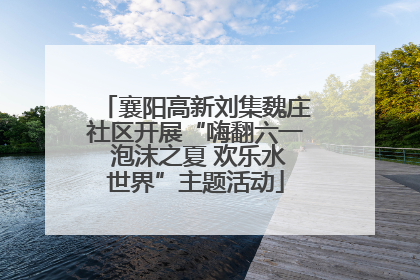 襄阳高新刘集魏庄社区开展“嗨翻六一 泡沫之夏 欢乐水世界”主题活动