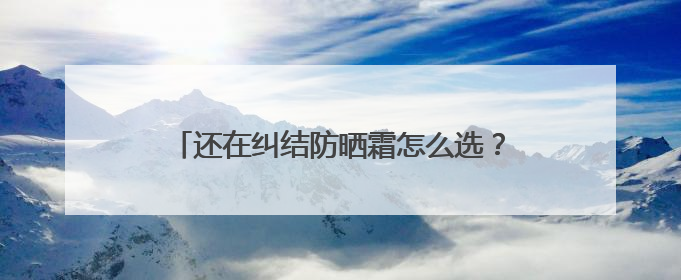 还在纠结防晒霜怎么选？防晒霜推荐，口碑之选！