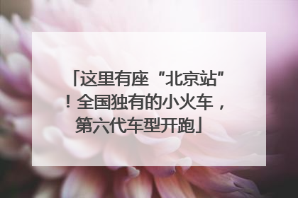 这里有座“北京站”！全国独有的小火车，第六代车型开跑
