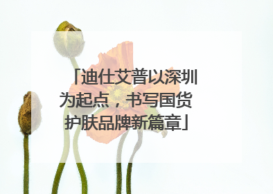 迪仕艾普以深圳为起点，书写国货护肤品牌新篇章