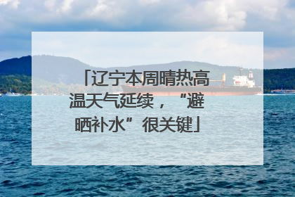 辽宁本周晴热高温天气延续，“避晒补水”很关键