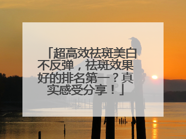 超高效祛斑美白不反弹，祛斑效果好的排名第一？真实感受分享！