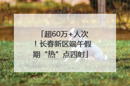 超60万+人次！长春新区端午假期“热”点四射