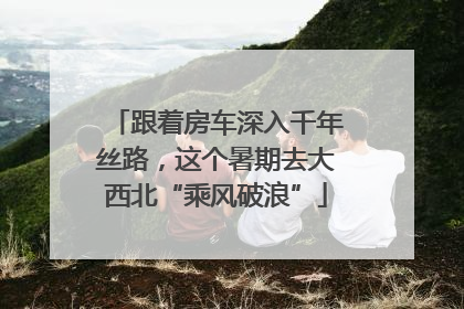 跟着房车深入千年丝路，这个暑期去大西北“乘风破浪”