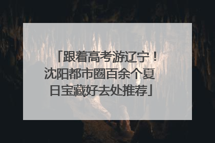 跟着高考游辽宁!沈阳都市圈百余个夏日宝藏好去处推荐