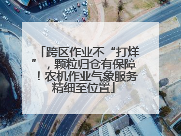 跨区作业不“打烊”，颗粒归仓有保障！农机作业气象服务精细至位置