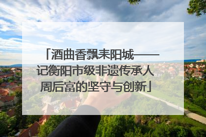 酒曲香飘耒阳城——记衡阳市级非遗传承人周后富的坚守与创新