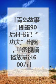 青岛故事｜即墨90后村书记“功夫”出圈，单条视频播放量过600万