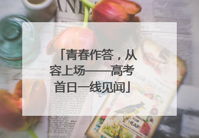 青春作答，从容上场——高考首日一线见闻