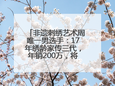 非遗刺绣艺术周唯一男选手：17年绣龄家传三代，年销200万，将试水直播