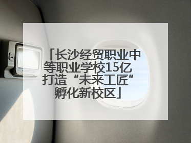 长沙经贸职业中等职业学校15亿打造“未来工匠”孵化新校区