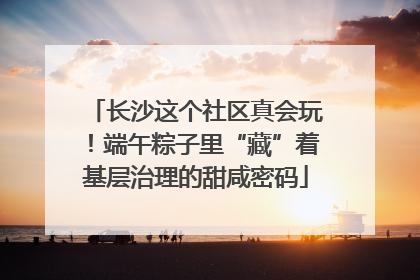 长沙这个社区真会玩！端午粽子里“藏”着基层治理的甜咸密码