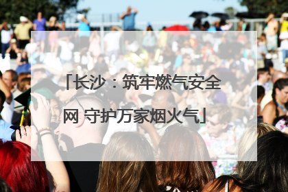 长沙：筑牢燃气安全网 守护万家烟火气