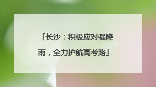 长沙：积极应对强降雨，全力护航高考路