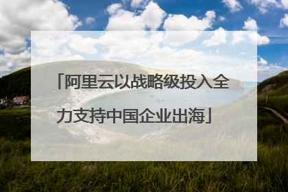 阿里云以战略级投入全力支持中国企业出海