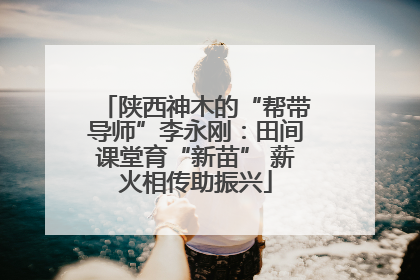 陕西神木的“帮带导师”李永刚：田间课堂育“新苗” 薪火相传助振兴