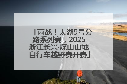 雨战！太湖9号公路系列赛，2025浙江长兴·煤山山地自行车越野赛开赛