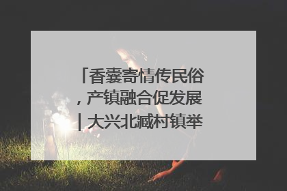 香囊寄情传民俗，产镇融合促发展｜大兴北臧村镇举办端午主题活动