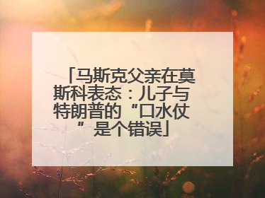 马斯克父亲在莫斯科表态：儿子与特朗普的“口水仗”是个错误