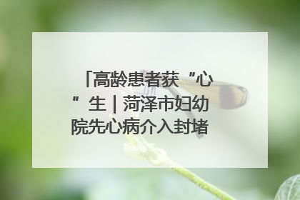 高龄患者获“心”生｜菏泽市妇幼院先心病介入封堵术实现技术突破