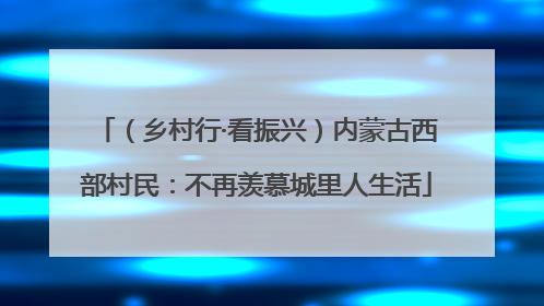 （乡村行·看振兴）内蒙古西部村民：不再羡慕城里人生活
