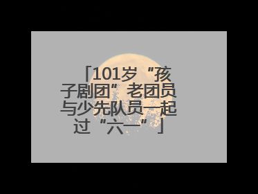101岁“孩子剧团”老团员与少先队员一起过“六一”