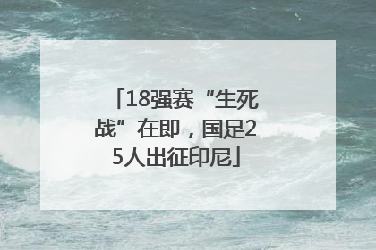 18强赛“生死战”在即，国足25人出征印尼