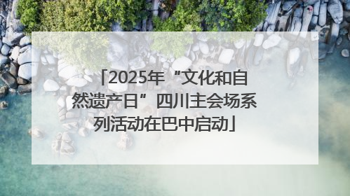 2025年“文化和自然遗产日”四川主会场系列活动在巴中启动