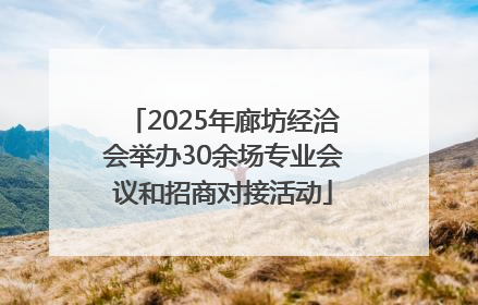 2025年廊坊经洽会举办30余场专业会议和招商对接活动