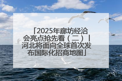 2025年廊坊经洽会亮点抢先看（二）丨河北将面向全球首次发布国际化招商地图