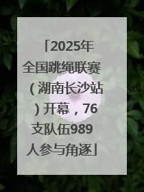 2025年全国跳绳联赛（湖南长沙站）开幕，76支队伍989人参与角逐