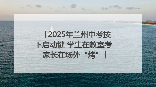 2025年兰州中考按下启动键 学生在教室考 家长在场外“烤”