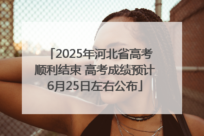 2025年河北省高考顺利结束 高考成绩预计6月25日左右公布