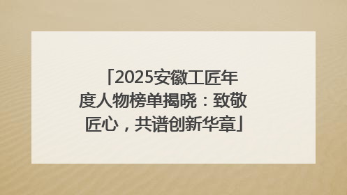 2025安徽工匠年度人物榜单揭晓：致敬匠心，共谱创新华章