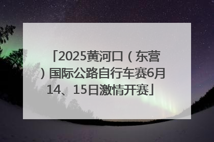 2025黄河口（东营）国际公路自行车赛6月14、15日激情开赛