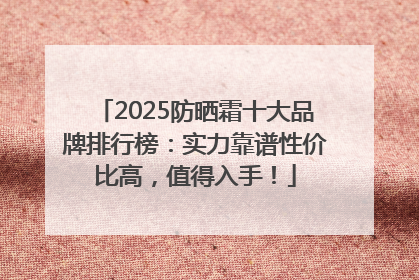 2025防晒霜十大品牌排行榜：实力靠谱性价比高，值得入手！