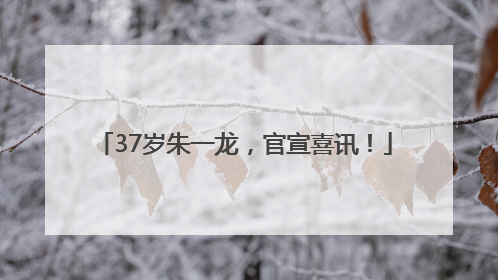 37岁朱一龙，官宣喜讯！